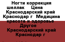 Ногти!коррекция!шеллак. › Цена ­ 400 - Краснодарский край, Краснодар г. Медицина, красота и здоровье » Другое   . Краснодарский край,Краснодар г.